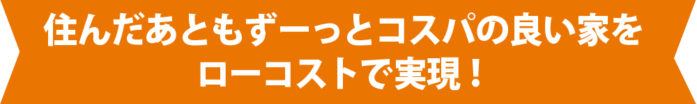 住んだあともずーっとコスパの良い家をローコストで実現！