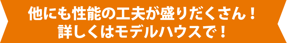 他にも性能の工夫が盛りだくさん！詳しくはモデルハウスで！