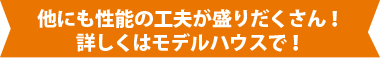 他にも性能の工夫が盛りだくさん！詳しくはモデルハウスで！